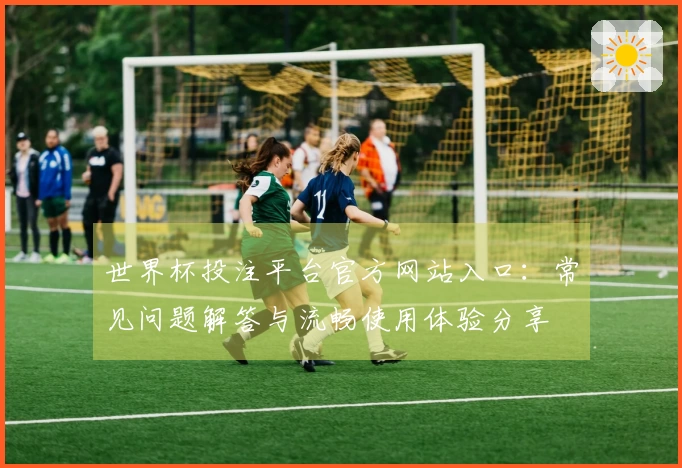 世界杯投注平台官方网站入口：常见问题解答与流畅使用体验分享
