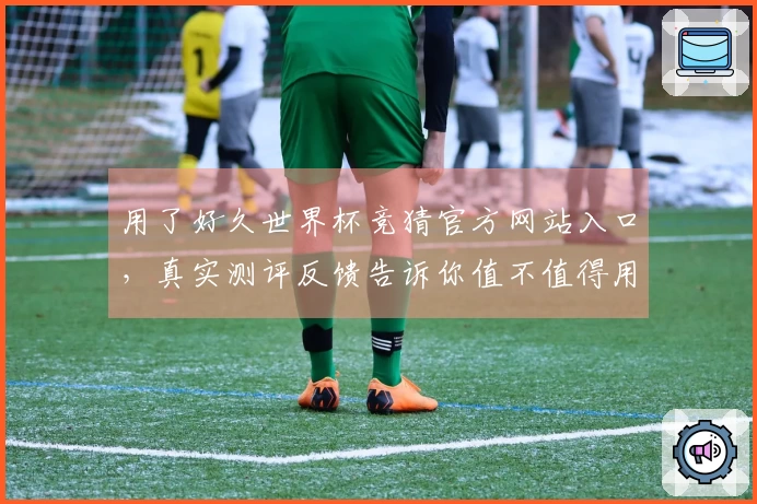 用了好久世界杯竞猜官方网站入口,真实测评反馈告诉你值不值得用