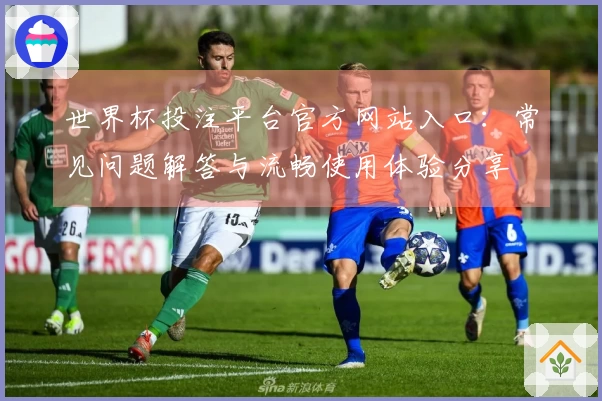 世界杯投注平台官方网站入口:常见问题解答与流畅使用体验分享
