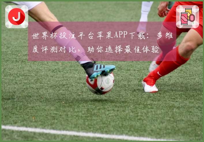世界杯投注平台苹果APP下载：多维度评测对比，助你选择最佳体验