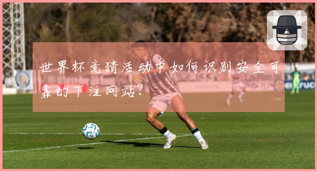 世界杯竞猜活动中如何识别安全可靠的下注网站？