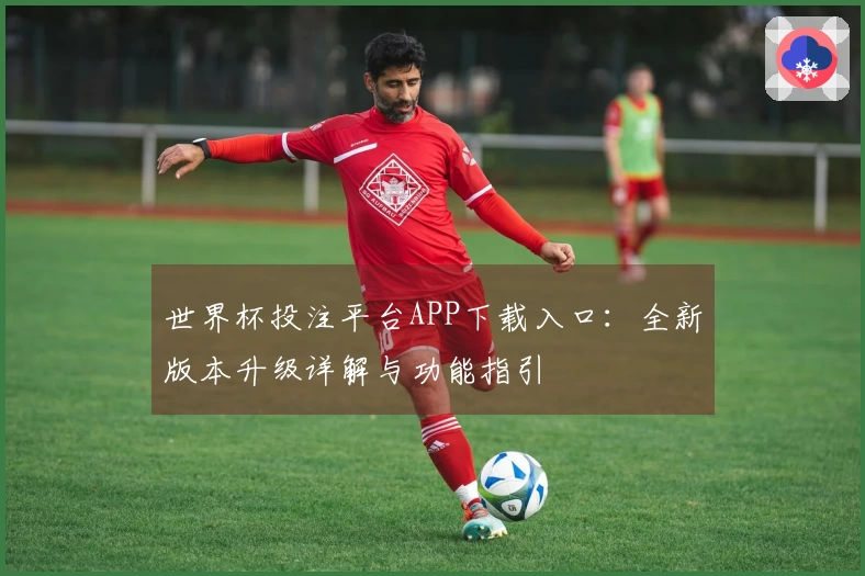 世界杯投注平台APP下载入口：全新版本升级详解与功能指引
